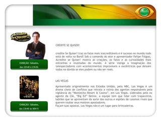 LAS VEGAS Apresentado originalmente nos Estados Unidos, pela NBC, Las Vegas é um drama cheio de conflitos que retrata a rotina dos agentes responsáveis pela vigilância do “Montecito Resort & Casino”, em Las Vegas. Liderados pelo ex agente da CIA, “Big Ed” Deline, a equipe tem que lidar com trapaceiros, ladrões que se aproveitam da sorte dos outros e espiões de cassinos rivais que querem roubar seus maiores apostadores.  Façam suas apostas. Las Vegas não é um lugar para brincadeiras. EXIBIÇÃO: Sábados, das 23h40 às 00h15  ACREDITE SE QUISER! Acredite Se Quiser! traz os fatos mais inacreditáveis e é sucesso no mundo todo está de volta na Band! Sob o comando do ator e apresentador Felipe Folgosi, Acredite se Quiser! mostra as criações, os fatos e as curiosidades mais estranhas e inusitadas do mundo. A série instiga a imaginação dos telespectadores com acontecimentos improváveis e excêntricos que deixam todos na dúvida se eles podem ou não ser reais. EXIBIÇÃO: Sábados,  das 22h40 à 23h30.  