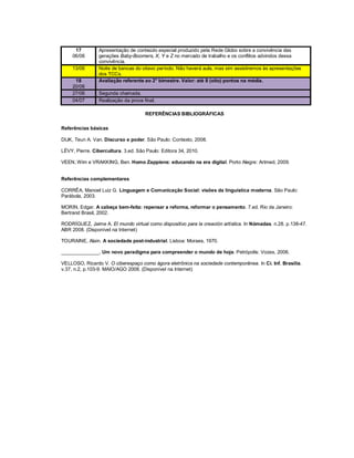 17        Apresentação de conteúdo especial produzido pela Rede Globo sobre a convivência das
     06/06      gerações Baby-Boomers, X, Y e Z no mercado de trabalho e os conflitos advindos dessa
                convivência.
     13/06      Noite de bancas do oitavo período. Não haverá aula, mas sim assistiremos às apresentações
                dos TCCs.
      18        Avaliação referente ao 2° bimestre. Valor: até 8 (oito) pontos na média.
     20/06
     27/06      Segunda chamada.
     04/07      Realização da prova final.

                                     REFERÊNCIAS BIBLIOGRÁFICAS

Referências básicas

DIJK, Teun A. Van. Discurso e poder. São Paulo: Contexto, 2008.

LÉVY, Pierre. Cibercultura. 3.ed. São Paulo: Editora 34, 2010.

VEEN, Wim e VRAKKING, Ben. Homo Zappiens: educando na era digital. Porto Alegre: Artmed, 2009.


Referências complementares

CORRÊA, Manoel Luiz G. Linguagem e Comunicação Social: visões da linguística moderna. São Paulo:
Parábola, 2003.

MORIN, Edgar. A cabeça bem-feita: repensar a reforma, reformar o pensamento. 7.ed. Rio de Janeiro:
Bertrand Brasil, 2002.

RODRÍGUEZ, Jaime A. El mundo virtual como dispositivo para la creación artística. In Nómadas. n.28. p.138-47.
ABR 2008. (Disponível na Internet)

TOURAINE, Alain. A sociedade post-industrial. Lisboa: Moraes, 1970.

______________. Um novo paradigma para compreender o mundo de hoje. Petrópolis: Vozes, 2006.

VELLOSO, Ricardo V. O ciberespaço como ágora eletrônica na sociedade contemporânea. In Ci. Inf. Brasília.
v.37, n.2, p.103-9. MAIO/AGO 2008. (Disponível na Internet)
 