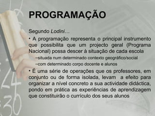 PROGRAMAÇÃO Segundo  Lodini … A programação representa o principal instrumento que possibilita que um projecto geral (Programa Nacional) possa descer à situação de cada escola situada num determinado contexto geográfico/social  com determinado corpo docente e alunos É uma série de operações que os professores, em conjunto ou de forma isolada, levam  a efeito para organizar a nível concreto a sua actividade didáctica, pondo em prática as experiências de aprendizagem que constituirão o currículo dos seus alunos 