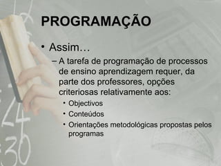 PROGRAMAÇÃO Assim…  A tarefa de programação de processos de ensino aprendizagem requer, da parte dos professores, opções criteriosas relativamente aos: Objectivos Conteúdos  Orientações metodológicas propostas pelos programas 