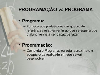 PROGRAMAÇÃO  vs  PROGRAMA Programa:   Fornece aos professores um quadro de referências relativamente ao que se espera que o aluno venha a ser capaz de fazer Programação: Completa o Programa, ou seja, aproxima-o e adequa-o da realidade em que se vai desenvolver 