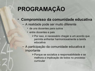 PROGRAMAÇÃO Compromisso da comunidade educativa A realidade pode ser muito diferente  de uns docentes para outros entre docentes e pais Por isso, é necessário chegar a um acordo que permita enfrentar harmoniosamente a tarefa educativa A participação da comunidade educativa é importante Porque se socializa a responsabilidade e se melhora a implicação de todos no processo curricular 