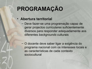 PROGRAMAÇÃO Abertura territorial Deve fazer-se uma programação capaz de gerar projectos curriculares suficientemente diversos para responder adequadamente aos diferentes  backgrounds  culturais O docente deve saber ligar a exigência do programa nacional com os interesses locais e as características de cada contexto sociocultural 