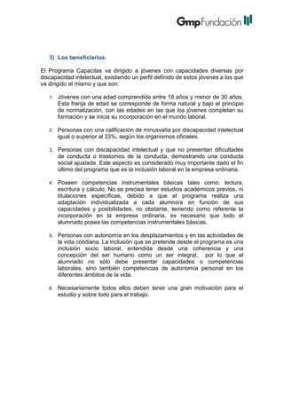 3) Los beneficiarios.
El Programa Capacitas va dirigido a jóvenes con capacidades diversas por
discapacidad intelectual, existiendo un perfil definido de estos jóvenes a los que
va dirigido el mismo y que son:
1.

Jóvenes con una edad comprendida entre 18 años y menor de 30 años.
Esta franja de edad se corresponde de forma natural y bajo el principio
de normalización, con las edades en las que los jóvenes completan su
formación y se inicia su incorporación en el mundo laboral.

2.

Personas con una calificación de minusvalía por discapacidad intelectual
igual o superior al 33%, según los organismos oficiales.

3.

Personas con discapacidad intelectual y que no presentan dificultades
de conducta o trastornos de la conducta, demostrando una conducta
social ajustada. Este aspecto es considerado muy importante dado el fin
último del programa que es la inclusión laboral en la empresa ordinaria.

4.

Poseen competencias instrumentales básicas tales como: lectura,
escritura y cálculo. No se precisa tener estudios académicos previos, ni
titulaciones específicas, debido a que el programa realiza una
adaptación individualizada a cada alumno/a en función de sus
capacidades y posibilidades, no obstante, teniendo como referente la
incorporación en la empresa ordinaria, es necesario que todo el
alumnado posea las competencias instrumentales básicas.

5.

Personas con autonomía en los desplazamientos y en las actividades de
la vida cotidiana. La inclusión que se pretende desde el programa es una
inclusión socio laboral, entendida desde una coherencia y una
concepción del ser humano como un ser integral, por lo que el
alumnado no sólo debe presentar capacidades o competencias
laborales, sino también competencias de autonomía personal en los
diferentes ámbitos de la vida.

6.

Necesariamente todos ellos deben tener una gran motivación para el
estudio y sobre todo para el trabajo.

 