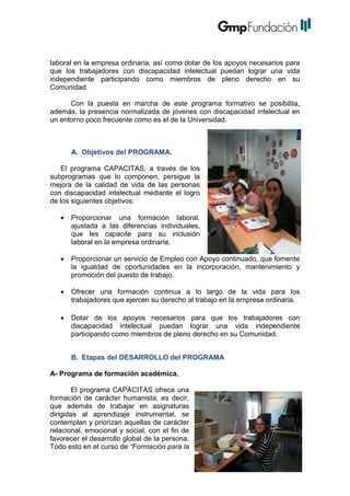 laboral en la empresa ordinaria, así como dotar de los apoyos necesarios para
que los trabajadores con discapacidad intelectual puedan lograr una vida
independiente participando como miembros de pleno derecho en su
Comunidad.
Con la puesta en marcha de este programa formativo se posibilita,
además, la presencia normalizada de jóvenes con discapacidad intelectual en
un entorno poco frecuente como es el de la Universidad.

A. Objetivos del PROGRAMA.
El programa CAPACITAS, a través de los
subprogramas que lo componen, persigue la
mejora de la calidad de vida de las personas
con discapacidad intelectual mediante el logro
de los siguientes objetivos:


Proporcionar una formación laboral,
ajustada a las diferencias individuales,
que les capacite para su inclusión
laboral en la empresa ordinaria.



Proporcionar un servicio de Empleo con Apoyo continuado, que fomente
la igualdad de oportunidades en la incorporación, mantenimiento y
promoción del puesto de trabajo.



Ofrecer una formación continua a lo largo de la vida para los
trabajadores que ejercen su derecho al trabajo en la empresa ordinaria.



Dotar de los apoyos necesarios para que los trabajadores con
discapacidad intelectual puedan lograr una vida independiente
participando como miembros de pleno derecho en su Comunidad.
B. Etapas del DESARROLLO del PROGRAMA

A- Programa de formación académica.
El programa CAPACITAS ofrece una
formación de carácter humanista, es decir,
que además de trabajar en asignaturas
dirigidas al aprendizaje instrumental, se
contemplan y priorizan aquellas de carácter
relacional, emocional y social, con el fin de
favorecer el desarrollo global de la persona.
Todo esto en el curso de “Formación para la

 