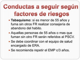  Tabaquismo: si es menor de 55 años y
fuma sin otros FR realizar consejería de
abandono del habito.
 Aquellas personas de 55 años o mas que
fuman sin otro FR serán referidos al PSCV.
 Se debe coordinar con el equipo de salud
encargado de ERA.
 Se recomienda repetir el EMP c/3 años.
 