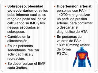  Sobrepeso, obesidad
y/o sedentarismo: se les
debe informar cual es su
rango de peso saludable
calculando su IMC y los
riesgos asociados al
sobrepeso.
 Cambios en la
alimentación.
 En las personas
sedentarias realizar
actividad física y
recreación.
 Se debe realizar el EMP
cada 3/años.
 Hipertensión arterial:
personas con PA >
140/90mmhg realizar
un perfil de presión
arterial, para confirmar
o descartar el
diagnostico de HTA.
 En personas con
valores de PA >
180/110mmhg referir
de forma inmediata al
PSCV.
 