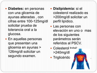  Diabetes: en personas
con una glicemia de
ayunas alteradas , con
cifras entre 100-125mg/dl
solicitar prueba de
tolerancia oral a la
glucosa.
 En aquellas personas
que presentan una
glicemia en ayunas >
126mg/dl solicitar un
segundo examen.
 Dislipidemia: si el
colesterol realizado es
>200mg/dl solicitar un
perfil lipídico.
 Las personas con
elevación en uno o mas
de los siguientes
parámetros serán
referidos al PSCV.
 Colesterol total:
>240mg/dl.
 Triglicéridos: >200mg/dl.
 