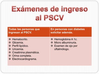 Todas las personas que
ingresan al PSCV.
En personas con diabetes
solicitar además.
 Hematocrito.
 Glicemia.
 Perfil lipídico.
 Uricemia.
 Creatinina plasmática.
 Orina completa.
 Electrocardiograma.
 Hemoglobina A 1c.
 Micro albuminuria.
 Examen de ojo por
oftalmólogo.
 