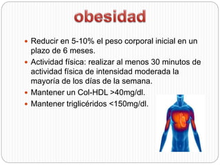  Reducir en 5-10% el peso corporal inicial en un
plazo de 6 meses.
 Actividad física: realizar al menos 30 minutos de
actividad física de intensidad moderada la
mayoría de los días de la semana.
 Mantener un Col-HDL >40mg/dl.
 Mantener triglicéridos <150mg/dl.
 