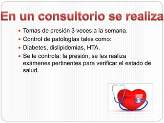  Tomas de presión 3 veces a la semana.
 Control de patologías tales como:
 Diabetes, dislipidemias, HTA.
 Se le controla: la presión, se les realiza
exámenes pertinentes para verificar el estado de
salud.
 