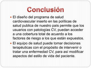  El diseño del programa de salud
cardiovascular inserto en las políticas de
salud publica de nuestro país permite que los
usuarios con patologías CV, puedan acceder
a una cobertura total de acuerdo a los
factores de riesgo a los que están expuestos.
 El equipo de salud puede tomar decisiones
terapéuticas con el propósito de intervenir o
tratar una enfermedad CV, para así modificar
aspectos del estilo de vida del paciente.
 