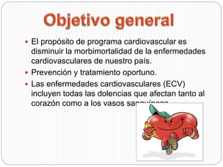 El propósito de programa cardiovascular es
disminuir la morbimortalidad de la enfermedades
cardiovasculares de nuestro país.
 Prevención y tratamiento oportuno.
 Las enfermedades cardiovasculares (ECV)
incluyen todas las dolencias que afectan tanto al
corazón como a los vasos sanguíneos.
 