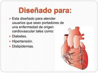  Esta diseñado para atender
usuarios que sean portadores de
una enfermedad de origen
cardiovascular tales como:
 Diabetes.
 Hipertensión.
 Dislipidemias.
 