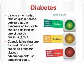  Es una enfermedad
crónica que a parece
debido a que el
páncreas no fabrica la
cantidad de insulina
que el cuerpo
necesita.(tipo 1)
 Cuando la insulina que
es producida no es
capaz de procesar
glucosa
adecuadamente se
denomina tipo 2.
 
