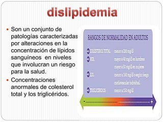  Son un conjunto de
patologías caracterizadas
por alteraciones en la
concentración de lípidos
sanguíneos en niveles
que involucran un riesgo
para la salud.
 Concentraciones
anormales de colesterol
total y los triglicéridos.
 