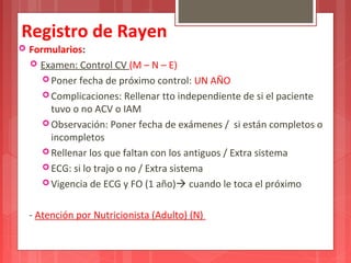 Registro de Rayen 
 Formularios: 
 Examen: Control CV (M – N – E) 
Poner fecha de próximo control: UN AÑO 
Complicaciones: Rellenar tto independiente de si el paciente 
tuvo o no ACV o IAM 
Observación: Poner fecha de exámenes / si están completos o 
incompletos 
Rellenar los que faltan con los antiguos / Extra sistema 
ECG: si lo trajo o no / Extra sistema 
Vigencia de ECG y FO (1 año) cuando le toca el próximo 
- Atención por Nutricionista (Adulto) (N) 
 
