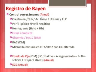 Registro de Rayen 
 Control con exámenes (Anual) 
Creatinina /BUN/ Ac. Úrico / Uremia / ELP 
Perfil lipídico /Perfil hepático 
Hemograma (Hcto + Hb) 
Orina completa 
Glicemia / HA1C (DM) 
RAC (DM) 
Microalbuminuria en HTA/Dm2 con OC alterada 
Fondo de Ojo (DM) ( IC oftalmo – A seguimiento – P- Dm 
solicita FDO para UAPO) (Anual) 
ECG (Anual) 
 