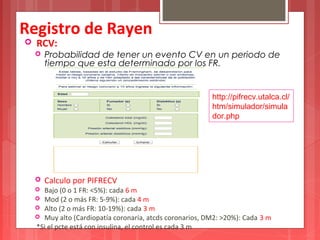 Registro de Rayen 
 RCV: 
 Probabilidad de tener un evento CV en un periodo de 
tiempo que esta determinado por los FR. 
http://pifrecv.utalca.cl/ 
htm/simulador/simula 
dor.php 
 Calculo por PIFRECV 
 Bajo (0 o 1 FR: <5%): cada 6 m 
 Mod (2 o más FR: 5-9%): cada 4 m 
 Alto (2 o más FR: 10-19%): cada 3 m 
 Muy alto (Cardiopatía coronaria, atcds coronarios, DM2: >20%): Cada 3 m 
*Si el pcte está con insulina, el control es cada 3 m 
 