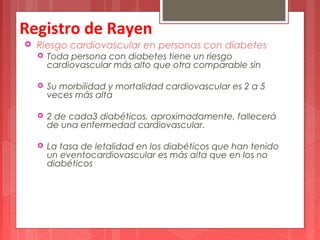 Registro de Rayen 
 Riesgo cardiovascular en personas con diabetes 
 Toda persona con diabetes tiene un riesgo 
cardiovascular más alto que otra comparable sin 
 Su morbilidad y mortalidad cardiovascular es 2 a 5 
veces más alta 
 2 de cada3 diabéticos, aproximadamente, fallecerá 
de una enfermedad cardiovascular. 
 La tasa de letalidad en los diabéticos que han tenido 
un eventocardiovascular es más alta que en los no 
diabéticos 
 