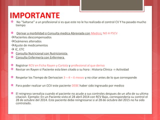IMPORTANTE 
 No “Saltarse” a un profesional si es que este no le ha realizado el control CV Y ha pasado mucho 
tiempo 
 Derivar a morbilidad o Consulta medica Abreviada con Medico: NO A PSCV 
Pacientes descompensados 
Exámenes alterados 
Ajuste de medicamentos 
 IC, ETC 
 Consulta Nutricional con Nutricionista 
 Consulta Enfermería con Enfermera 
 Registrar RCV en Ficha Rayen y Cartola y profesional al que deriva 
 Revisar en Rayen si Paciente esta bien citado a su hora : Historia Clínica -> Actividad 
 Respetar los Tiempo de Derivacion 3 – 4 – 6 meses y no citar antes de lo que corresponde 
 Para poder realizar un CCV este paciente DEBE haber sido ingresado por medico 
 El reingreso serealiza cuando el paciente no acude a sus controles despues de un año de su ultima 
citacion. Ejemplo: En un Paciente visto el 28 abril 2014 con RCV Bajo, corresponderia su control el 
28 de octubre del 2014. Este paciente debe reingresarse si al 28 de octubre del 2015 no ha sido 
controlado. 
 