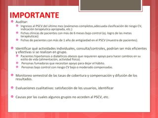 IMPORTANTE 
 Auditar: 
 Ingresos al PSCV del último mes (exámenes completos,adecuada clasificación de riesgo CV, 
indicación terapéutica apropiada, etc.) 
 Fichas clínicas de pacientes con más de 6 meses bajo control (ej. logro de las metas 
terapéuticas) 
 Fichas de pacientes con más de 1 año de antigüedad en el PSCV (muestra de pacientes). 
 Identificar qué actividades individuales, consulta/controles, podrían ser más eficientes 
y efectivas si se realizan en grupo. 
 Pacientes hipertensos o diabéticos obesos que requieren apoyo para hacer cambios en su 
estilo de vida (alimentación, actividad física). 
 Personas fumadoras que necesitan apoyo para dejar el hábito. 
 Personas bajo control con riesgo CV bajo o moderado compensadas. 
 Monitoreo semestral de las tasas de cobertura y compensación y difusión de los 
resultados. 
 Evaluaciones cualitativas: satisfacción de los usuarios, identificar 
 Causas por las cuales algunos grupos no acceden al PSCV, etc. 
 