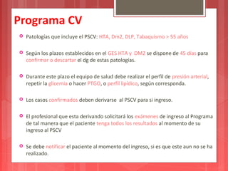 Programa CV 
 Patologías que incluye el PSCV: HTA, Dm2, DLP, Tabaquismo > 55 años 
 Según los plazos establecidos en el GES HTA y DM2 se dispone de 45 días para 
confirmar o descartar el dg de estas patologías. 
 Durante este plazo el equipo de salud debe realizar el perfil de presión arterial, 
repetir la glicemia o hacer PTGO, o perfil lipídico, según corresponda. 
 Los casos confirmados deben derivarse al PSCV para si ingreso. 
 El profesional que esta derivando solicitará los exámenes de ingreso al Programa 
de tal manera que el paciente tenga todos los resultados al momento de su 
ingreso al PSCV 
 Se debe notificar el paciente al momento del ingreso, si es que este aun no se ha 
realizado. 
 