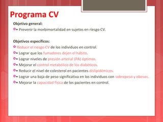 Programa CV 
Objetivo general: 
• Prevenir la morbimortalidad en sujetos en riesgo CV. 
Objetivos específicos: 
 Reducir el riesgo CV de los individuos en control. 
• Lograr que los fumadores dejen el hábito. 
• Lograr niveles de presión arterial (PA) óptimos. 
• Mejorar el control metabólico de los diabéticos. 
• Reducir el nivel de colesterol en pacientes dislipidémicos. 
• Lograr una baja de peso significativa en los individuos con sobrepeso y obesos. 
• Mejorar la capacidad física de los pacientes en control. 
 