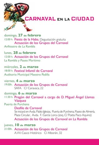 domingo, 27 de febrero
      Fiesta de la Haba. Degustación gratuita
12:00 h.
      Actuación de los Grupos del Carnaval
Anfiteatro de La Rambla

lunes, 28 de febrero
12:00 h.Actuación de los Grupos del Carnaval
La Rambla y Paseo Marítimo

miércoles, 2 de marzo
18:00 h. Festival Infantil de Carnaval
Auditorio Municipal Maestro Padilla

viernes, 4 de marzo
19:00h. Actuación de los Grupos de Carnaval
           SAFA C/ Caravaca, 22
domingo, 6 de marzo
11:30 h. Pregón del Carnaval a cargo de D. Miguel Ángel Llamas
         Vázquez
Puerta de Purchena
           Desfile de Carnaval
           Se iniciará en Avda. Pablo Iglesias, Puerta de Purchena, Paseo de Almería,
           Plaza Circular, Avda. F. García Lorca (esq. C/ Poeta Paco Aquino)
           Actuación de los Grupos de Carnaval en La Rambla
jueves, 10 de marzo
21:00h. Actuación de los Grupos de Carnaval
           A.VV. Casco Histórico C/ Alborán, 32
 