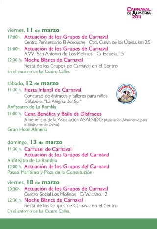 viernes, 11 de marzo
17:00h. Actuación de los Grupos de Carnaval
           Centro Penitenciario El Acebuche Ctra. Cueva de los Úbeda. km 2,5
21:00h.    Actuación de los Grupos de Carnaval
           A.VV. San Antonio de Los Molinos C/ Escuela, 15
22:30 h.   Noche Blanca de Carnaval
           Fiesta de los Grupos de Carnaval en el Centro
En el entorno de las Cuatro Calles

sábado, 12 de marzo
       Fiesta Infantil de Carnaval
11:30 h.
        Concurso de disfraces y talleres para niños
        Colabora “La Alegría del Sur”
Anfiteatro de La Rambla
21:00 h.   Cena Benéfica y Baile de Disfraces
           A beneficio de la Asociación ASALSIDO (Asociación Almeriense para
           el Síndrome de Down)
Gran Hotel Almería

domingo, 13 de marzo
11:30 h. Carrusel de Carnaval
         Actuación de los Grupos del Carnaval
An teatro de La Rambla
12:00 h.   Actuación de los Grupos del Carnaval
Paseo Marítimo y Plaza de la Constitución

viernes, 18 de marzo
20:30h. Actuación de los Grupos de Carnaval
           Centro Social Los Molinos C/ Vulcano, 12
22:30 h.   Noche Blanca de Carnaval
           Fiesta de los Grupos de Carnaval en el Centro
En el entorno de las Cuatro Calles
 