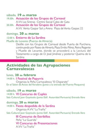 sábado, 19 de marzo
19:30h.Actuación de los Grupos de Carnaval
          A.VV. Las Sirenas Centro Social Cabo de Gata
20:30h.   Actuación de los Grupos de Carnaval
          A.VV. Venta Gaspar Sol y Arena Plaza de Venta Gaspar, 22
domingo, 20 de marzo
12:00 h. Entierro de La Sardina
Muelle de Levante (Puerto de Almería)
        Desfile con los Grupos de Carnaval desde Puerta de Purchena,
        continuando por Paseo de Almería, Plaza Emilio Pérez, Reina Regente
        y Muelle de Levante, donde se procederá a la Lectura del
        Testamento a cargo de D. José Jiménez y posterior Quema de la
        Sardina

Actividades de las Agrupaciones
Carnavalescas
lunes, 28 de febrero
14:00 h. I Festival de Popurris
          Organiza la Peña Carnavalesca “El Disparate”
En el Salon de Actos del Varadero (Junto a la entrada del Puerto Pesquero)

sábado, 19 de marzo
14:00 h. VI Concurso de Cuples
Sala Cultural Juan Goytisolo (junto Edif. Autoridad Portuaria) Entrada libre

domingo, 20 de marzo
14:00 h. Fiesta despedida de la Sardina
          Organiza A.VV. “La Traiña”
Sala Cultural Juan Goytisolo (junto Edif. Autoridad Portuaria) Entrada libre
          III Concurso de Estribillos
          Peña “La Guarida”
          VI Concurso de Presentaciones
          A.VV. “La Traiña”
 