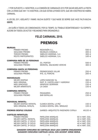 …Y POR SUPUESTO, A NOSOTROS, A LA COMISIÓN DE CARNAVALES 2010 POR SACAR ADELANTE LA FIESTA
CON LA CRISIS QUE HAY. Y A VOSOTROS, LOS QUE ESTAIS LEYENDO ESTO, QUE SIN VOSOTROS NO HABRIA
CARNAVAL.

A LOS DEL 2011, ADELANTE Y ÁNIMO. MUCHA SUERTE Y QUE NADIE SE BORRE QUE HACE FALTA MUCHA
GENTE.

…UN GUIÑO A TODOS LOS COMISIONADOS, POR SU TIEMPO, SU TRABAJO DESINTERESADO Y SU ESPIRITU
ALEGRE EN TODOS LOS ACTOS Y REUNIONES PARA ORGANIZARLO.

                              FELIZ CARNAVAL 2010.

                                    PREMIOS
MURGAS:
     PRIMER PREMIO                  REDVISIÓN S.L.                                   500 €
     SEGUNDO PREMIO                 MUEBLES CANDELA                                  400 €
     TERCER PREMIO                  SIBELCO HISPANIA, S.A                            300 €
     RESTO PARTICIPANTES            SIBELCO HISPANIA, S.A.                           100 €

COMPARSA MÁS DE 10 PERSONAS
     PRIMER PREMIO          ES. PORTER                                               500 €
     SEGUNDO PREMIO         MORATAL- BALNEARO VERCHE                                 300 €

COMPARSA HASTA 10 PERSONAS:
     PRIMER PREMIO                  PROMOCIONES VILLAR                               250 €
     SEGUNDO PREMIO                 RTE. EL PORCHE                                   200 €

INDIVIDUALES:
       MEJOR DISFRAZ                LOPEZ-SANCHEZ SL                                 300 €
       MAS ORIGINAL                 INST. R. CASTELLANO Y AGROINVI                   150 €
       MÁS GRACIOSO                 GRAFICAS SERRANÍA                                150 €
       MEJOR ARMATOSTE              LA CAIXA                                         150 €

COMPARSA INFANTIL:
     PRIMER PREMIO                  PASAGARES                                        250 €
     SEGUNDO PREMIO                 BAR BATALLAS                                     150 €


INDIVIDUAL INFANTIL:
       MEJOR DISFRAZ INFANTIL       CLINICA DENTAL LA PAZ                            150 €
       MÁS ORIGINAL INFALTIL        CLINICA DENTAL DRA. MINGUEZ                      150 €

PREMIOS DESFILE COLEGIO             GARBEO- ARQUITECTO INGENIERO CATALA            4X155 €

CARTELES INFANTILES:
      PRIMER PREMIO                 PAPELERIA MARQUIS                       60 € MAT. ESC.
      MEJOR CARTEL INFANTIL         PAPELERIA MARQUIS                       40 € MAT. ESC.
      MEJOR CARTEL 1º CICLO         PAPELARIA MARQUIS                       40 € MAT. ESC.
      MEJOR CARTEL 2º CICLO         PAPELERIA MARQUIS                       40 € MAT. ESC.
      MEJOR CARTEL 3º CICLO         PAPELERIA MARQUIS                       40 € MAT. ESC.

          GANADOR CONCURSO DE CARTELES 2010 LAIA CAMPOS ENGUIDANOS
           GANADOR CONCURSO CARTELES LOCAL CON ACCESIT JORGE BORJA
                                             3
 