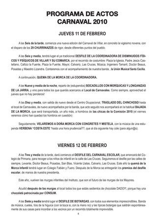 PROGRAMA DE ACTOS
                                 CARNAVAL 2010
                                           JUEVES 11 DE FEBRERO
       A las Seis de la tarde, comienza una nueva edición del Carnaval de Villar, en concreto la vigésimo novena, con
el disparo de los 29 CHURRINAZOS de rigor, desde diferentes puntos del pueblo.

       A las Seis y media, tendrá lugar el ya tradicional DESFILE DE LA COORDINADORA DE DISMINUIDOS FÍSI-
COS Y PSÍQUICOS DE VILLAR Y SU COMARCA, por el recorrido de costumbre: Plaza la Iglesia, Padre Jesús Cas-
tellano, Callizo la Fuente, Plaza la Fuente, Mayor, Calvario, Las Cruces, Música, Ingeniero Tamarit, Doctor Beaus,
Posadas y Maestro Lizandra. Contaremos con el acompañamiento de nuestra banda , la Unión Musical Santa Cecilia.

      A continuación, QUEMA DE LA MORCA DE LA COORDINADORA.

      A las Nueve y media de la noche, reparto de (estupendos) BOCADILLOS CON MORQUICAS Y LONGANIZAS
DE LA JARRA, y vino para todos los que queráis acercaros al Local de Carnavales. Como siempre, aprovechad el
jueves que no hay peroleros!

       A las Diez y media, con salida de nuevo desde el Centro Ocupacional, TRASLADO DEL CHINCHOSO hasta
el local de Carnavales, de nuevo acompañados por la banda, que acto seguido nos acompañará en la habitual BAJADA
DE LA MORCA, que será transportada, un año más, a hombros de las chicas de la Comisión 2010 (el viernes
veremos cómo han quedao los hombros en cuestión)

     Seguidamente, VELAREMOS A DOÑA MORCA CON CONGRETES Y MISTELA, con la música de una estu-
penda VERBENA “COSTA ESTE “hasta una hora prudencial??, que al día siguiente hay cole (para algun@s).




                                          VIERNES 12 DE FEBRERO
       A las Tres y media de la tarde, dará comienzo el DESFILE DEL CARNAVAL ESCOLAR, que arrancará del Co-
legio de Primaria, para recoger a los niños de infantil en la calle de Las Cruces. Seguiremos el desfile por las calles de
siempre, Levante, Doctor Beaus, Posadas, San Blas, Vicente Llatas, Calvario, Las Cruces. Este año la quemá de la
Morca Infantil tendrá lugar en Colegio Fabián y Fuero. Después de la Morca se entregarán los premios del desfile
escolar, de manos de nuestra presidenta.

      Este año, vuelven las murgas infantiles del Instituto, que son el futuro de las murgas de los Mayores.

     Acudid después de las murgas al local todos los que estáis sedientos de chocolate DADO!!!, porque hay una
chocolatá patrocinada por CONSUM.

     A las Siete y media tendrá lugar el DESFILE DE BOTARGAS, con todos sus elementos imprescindibles. Banda
de música, cuetes, tíos de la higuica (con la boca si, con la mano no) y las típicas botargas que saldrán espontánea-
mente de sus casas para incordiar a los vecinos por un recorrido totalmente imprevisible.
                                                            4
 