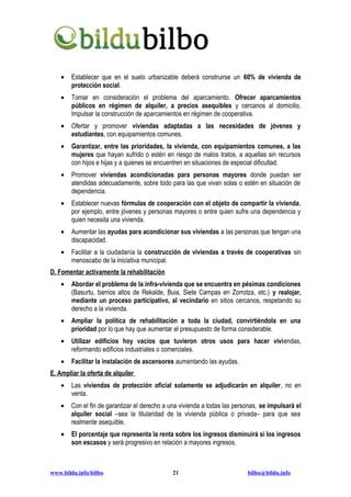 •   Establecer que en el suelo urbanizable deberá construirse un 60% de vivienda de
        protección social.
    •   Tomar en consideración el problema del aparcamiento. Ofrecer aparcamientos
        públicos en régimen de alquiler, a precios asequibles y cercanos al domicilio.
        Impulsar la construcción de aparcamientos en régimen de cooperativa.
    •   Ofertar y promover viviendas adaptadas a las necesidades de jóvenes y
        estudiantes, con equipamientos comunes.
    •   Garantizar, entre las prioridades, la vivienda, con equipamientos comunes, a las
        mujeres que hayan sufrido o estén en riesgo de malos tratos, a aquellas sin recursos
        con hijos e hijas y a quienes se encuentren en situaciones de especial dificultad.
    •   Promover viviendas acondicionadas para personas mayores donde puedan ser
        atendidas adecuadamente, sobre todo para las que vivan solas o estén en situación de
        dependencia.
    •   Establecer nuevas fórmulas de cooperación con el objeto de compartir la vivienda,
        por ejemplo, entre jóvenes y personas mayores o entre quien sufre una dependencia y
        quien necesita una vivienda.
    •   Aumentar las ayudas para acondicionar sus viviendas a las personas que tengan una
        discapacidad.
    •   Facilitar a la ciudadanía la construcción de viviendas a través de cooperativas sin
        menoscabo de la iniciativa municipal.
D. Fomentar activamente la rehabilitación
    •   Abordar el problema de la infra-vivienda que se encuentra en pésimas condiciones
        (Basurtu, barrios altos de Rekalde, Buia, Siete Campas en Zorrotza, etc.) y realojar,
        mediante un proceso participativo, al vecindario en sitios cercanos, respetando su
        derecho a la vivienda.
    •   Ampliar la política de rehabilitación a toda la ciudad, convirtiéndola en una
        prioridad por lo que hay que aumentar el presupuesto de forma considerable.
    •   Utilizar edificios hoy vacíos que tuvieron otros usos para hacer viviendas,
        reformando edificios industriales o comerciales.
    •   Facilitar la instalación de ascensores aumentando las ayudas.
E. Ampliar la oferta de alquiler
    •   Las viviendas de protección oficial solamente se adjudicarán en alquiler, no en
        venta.
    •   Con el fin de garantizar el derecho a una vivienda a todas las personas, se impulsará el
        alquiler social –sea la titularidad de la vivienda pública o privada– para que sea
        realmente asequible.
    •   El porcentaje que representa la renta sobre los ingresos disminuirá si los ingresos
        son escasos y será progresivo en relación a mayores ingresos.



www.bildu.info/bilbo                          21                           bilbo@bildu.info
 