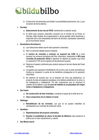 b) Construcción de elementos que faciliten la accesibilidad (ascensores, etc.) y que
               funcionen de forma efectiva.
    •   Zorrotza:
            a) Soterramiento de las vías de FEVE manteniendo la estación actual.
            b) El último gran proyecto urbanístico conocido con el nombre de La Punta, en
               Zorrotza, debe escapar de la especulación y de las grandes obras faraónicas y
               responder sólo a las necesidades del barrio de Zorrotza, expresadas claramente
               por el movimiento vecinal.
    •   Deustuibarra-Zorrotzaurre:
            a) Las instituciones deben asumir esta operación urbanística.
            b) Abrir un profundo debate social al respecto.
            c) El número de viviendas a construir no superará las 3.000 tal y como
               preveían los primeros borradores del Plan Urbanístico, destinando el 60% para
               viviendas de protección oficial a adjudicar en régimen de alquiler cuya renta
               no superará el 15% de los ingresos de las personas usuarias.
            d) Reservar el espacio suficiente para construir parque en las dos riberas del Canal
               de Deusto.
            e) Los gastos que suponga la rehabilitación de la zona y que no sean asumidos por
               Surbisa se costearán a cuenta de los beneficios conseguidos en la operación
               urbanística.
            f) No estamos de acuerdo que, en la situación de crisis que padecemos, un
               proyecto de esta envergadura perjudique a los talleres existentes en la zona y a
               los trabajadores y trabajadoras. Por ello, proponemos que se solucione la
               cuestión de los talleres y que en caso de traslado no se perjudique de ningún
               modo a trabajadores y trabajadoras.
    •   San Inazio:
            a) No construcción de más viviendas y mantener el paseo de la orilla de la ría.
            b) Claro compromiso de no rellenar el canal.
    •   Olabeaga:
           a) Rehabilitación de las viviendas. Las que no se puedan rehabilitar se
              reemplazarán por viviendas de protección oficial.
    •   Garellano:
           a) Replanteamiento del proyecto urbanístico.
           b) Estudiar la posibilidad de ubicar la facultad de Medicina para preservar el
              edificio por su valor arquitectónico y cultural.
    •   San Mames barria




www.bildu.info/bilbo                          43                            bilbo@bildu.info
 