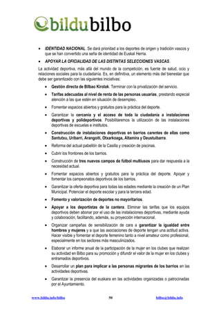 •   IDENTIDAD NACIONAL. Se dará prioridad a los deportes de origen y tradición vascos y
        que se han convertido una seña de identidad de Euskal Herria.
    •   APOYAR LA OFICIALIDAD DE LAS DISTINTAS SELECCIONES VASCAS.
    La actividad deportiva, más allá del mundo de la competición, es fuente de salud, ocio y
    relaciones sociales para la ciudadanía. Es, en definitiva, un elemento más del bienestar que
    debe ser garantizado con las siguientes iniciativas:
        •   Gestión directa de Bilbao Kirolak. Terminar con la privatización del servicio.
        •   Tarifas adecuadas al nivel de renta de las personas usuarias, prestando especial
            atención a las que estén en situación de desempleo.
        •   Fomentar espacios abiertos y gratuitos para la práctica del deporte.
        •   Garantizar la cercanía y el acceso de toda la ciudadanía a instalaciones
            deportivas y polideportivos. Posibilitaremos la utilización de las instalaciones
            deportivas de escuelas e institutos.
        •   Construcción de instalaciones deportivas en barrios carentes de ellas como
            Santutxu, Uribarri, Arangoiti, Otxarkoaga, Altamira y Deustuibarra.
        •   Reforma del actual pabellón de la Casilla y creación de piscinas.
        •   Cubrir los frontones de los barrios.
        •   Construcción de tres nuevos campos de fútbol multiusos para dar respuesta a la
            necesidad actual.
        •   Fomentar espacios abiertos y gratuitos para la práctica del deporte. Apoyar y
            fomentar los campeonatos deportivos de los barrios.
        •   Garantizar la oferta deportiva para todas las edades mediante la creación de un Plan
            Municipal. Potenciar el deporte escolar y para la tercera edad.
        •   Fomento y valorización de deportes no mayoritarios.
        •   Apoyar a los deportistas de la cantera. Eliminar las tarifas que los equipos
            deportivos deben abonar por el uso de las instalaciones deportivas, mediante ayuda
            y colaboración, facilitando, además, su proyección internacional.
        •   Organizar campañas de sensibilización de cara a garantizar la igualdad entre
            hombres y mujeres y a que las asociaciones de deporte tengan una actitud activa.
            Hacer visible y fomentar el deporte femenino tanto a nivel amateur como profesional,
            especialmente en los sectores más masculinizados.
        •   Elaborar un informe anual de la participación de la mujer en los clubes que realizan
            su actividad en Bilbo para su promoción y difundir el valor de la mujer en los clubes y
            entramados deportivos.
        •   Desarrollar un plan para implicar a las personas migrantes de los barrios en las
            actividades deportivas.
        •   Garantizar la presencia del euskara en las actividades organizadas o patrocinadas
            por el Ayuntamiento.


www.bildu.info/bilbo                               50                           bilbo@bildu.info
 