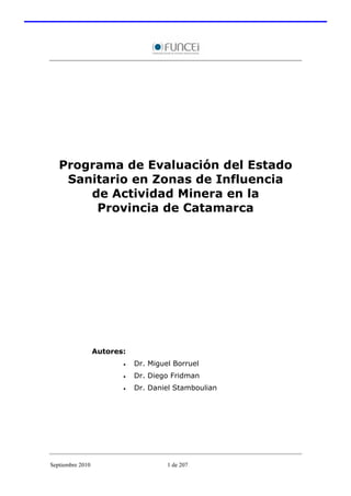 Programa de Evaluación del Estado
    Sanitario en Zonas de Influencia
       de Actividad Minera en la
        Provincia de Catamarca




                  Autores:
                         •   Dr. Miguel Borruel
                         •   Dr. Diego Fridman
                         •   Dr. Daniel Stamboulian




Septiembre 2010                       1 de 207
 