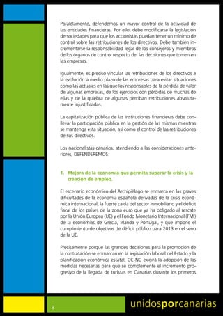 Paralelamente,	 defendemos	 un	 mayor	 control	 de	 la	 actividad	 de	
    las	entidades	financieras.	Por	ello,	debe	modificarse	la	legislación	
    de	sociedades	para	que	los	accionistas	puedan	tener	un	mínimo	de	
    control	sobre	las	retribuciones	de	los	directivos.	Debe	también	in-
    crementarse	la	responsabilidad	legal	de	los	consejeros	y	miembros	
    de	los	órganos	de	control	respecto	de		las	decisiones	que	tomen	en	
    las	empresas.

    Igualmente,	es	preciso	vincular	las	retribuciones	de	los	directivos	a	
    la	evolución	a	medio	plazo	de	las	empresas	para	evitar	situaciones	
    como	las	actuales	en	las	que	los	responsables	de	la	pérdida	de	valor	
    de	algunas	empresas,	de	los	ejercicios	con	pérdidas	de	muchas	de	
    ellas	 y	 de	 la	 quiebra	 de	 algunas	 perciban	 retribuciones	 absoluta-
    mente	injustificadas.

    La	capitalización	pública	de	las	instituciones	financieras	debe	con-
    llevar	la	participación	pública	en	la	gestión	de	las	mismas	mientras	
    se	mantenga	esta	situación,	así	como	el	control	de	las	retribuciones	
    de	sus	directivos.

    Los	nacionalistas	canarios,	atendiendo	a	las	consideraciones	ante-
    riores,	DEFENDEREMOS:


    1. Mejora de la economía que permita superar la crisis y la
       creación de empleo.

    El	escenario	económico	del	Archipiélago	se	enmarca	en	las	graves	
    dificultades	de	la	economía	española	derivadas	de	la	crisis	econó-
    mica	internacional,	la	fuerte	caída	del	sector	inmobiliario	y	el	déficit	
    fiscal	de	los	países	de	la	zona	euro	que	ya	ha	obligado	al	rescate	
    por	la	Unión	Europea	(UE)	y	el	Fondo	Monetario	Internacional	(FMI)	
    de	 la	 economías	 de	 Grecia,	 Irlanda	 y	 Portugal,	 y	 que	 impone	 el	
    cumplimiento	de	objetivos	de	déficit	público	para	2013	en	el	seno	
    de	la	UE.

    Precisamente	porque	las	grandes	decisiones	para	la	promoción	de	
    la	contratación	se	enmarcan	en	la	legislación	laboral	del	Estado	y	la	
    planificación	económica	estatal,	CC-NC	exigirá	la	adopción	de	las	
    medidas	necesarias	para	que	se	complemente	el	incremento	pro-
    gresivo	de	la	llegada	de	turistas	en	Canarias	durante	los	primeros	




8
 
