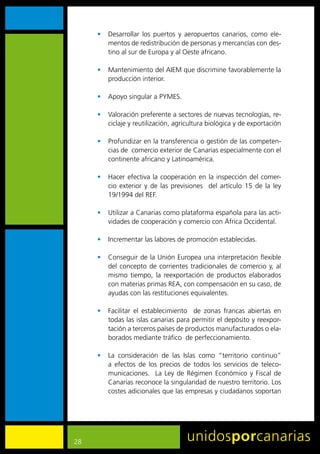 •	 Desarrollar	 los	 puertos	 y	 aeropuertos	 canarios,	 como	 ele-
        mentos	de	redistribución	de	personas	y	mercancías	con	des-
        tino	al	sur	de	Europa	y	al	Oeste	africano.

     •	 Mantenimiento	del	AIEM	que	discrimine	favorablemente	la	
        producción	interior.	

     •	 Apoyo	singular	a	PYMES.

     •	 Valoración	preferente	a	sectores	de	nuevas	tecnologías,	re-
        ciclaje	y	reutilización,	agricultura	biológica	y	de	exportación

     •	 Profundizar	en	la	transferencia	o	gestión	de	las	competen-
        cias	de		comercio	exterior	de	Canarias	especialmente	con	el	
        continente	africano	y	Latinoamérica.

     •	 Hacer	 efectiva	 la	 cooperación	 en	 la	 inspección	 del	 comer-
        cio	 exterior	 y	 de	 las	 previsiones	 	 del	 artículo	 15	 de	 la	 ley	
        19/1994	del	REF.

     •	 Utilizar	a	Canarias	como	plataforma	española	para	las	acti-
        vidades	de	cooperación	y	comercio	con	África	Occidental.

     •	 Incrementar	las	labores	de	promoción	establecidas.

     •	 Conseguir	de	la	Unión	Europea	una	interpretación	flexible	
        del	 concepto	 de	 corrientes	 tradicionales	 de	 comercio	 y,	 al	
        mismo	 tiempo,	 la	 reexportación	 de	 productos	 elaborados	
        con	materias	primas	REA,	con	compensación	en	su	caso,	de	
        ayudas	con	las	restituciones	equivalentes.

     •	 Facilitar	 el	 establecimiento	 	 de	 zonas	 francas	 abiertas	 en	
        todas	las	islas	canarias	para	permitir	el	depósito	y	reexpor-
        tación	a	terceros	países	de	productos	manufacturados	o	ela-
        borados	mediante	tráfico		de	perfeccionamiento.

     •	 La	 consideración	 de	 las	 Islas	 como	 “territorio	 continuo”	
        a	 efectos	 de	 los	 precios	 de	 todos	 los	 servicios	 de	 teleco-
        municaciones.	 	 La	 Ley	 de	 Régimen	 Económico	 y	 Fiscal	 de	
        Canarias	reconoce	la	singularidad	de	nuestro	territorio.	Los	
        costes	adicionales	que	las	empresas	y	ciudadanos	soportan	




28
 