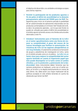 el	objetivo	de	desarrollar	una	verdadera	estrategia	europea	
        para	dichas	regiones.	

     •	 Permitir la participación de los productos agrarios a
        fin de paliar el déficit de accesibilidad en la dotación
        presupuestaria adicional del FEDER para las RUP.	Tra-
        bajaremos	para	incluir	en	el	próximo	periodo	la	posibilidad	
        de	ser	subvencionadas	las	operaciones	relacionadas	con	los	
        productos	contemplados	en	el	Anexo	I	del	Tratado	de	la	UE,	
        es	decir,	los	productos	agrícolas	,	con	lo	que	este	fondo	no	
        puede	ser	utilizado	para	paliar	el	déficit	de	accesibilidad	en	
        el	ámbito	agrario	teniendo	acceso	a	los	fondos	estructurales	
        destinados	a	este	fin.	

     •	 Introducir instrumentos para el fomento de la I+D+i
        en el sector agroalimentario como una forma de me-
        jorar su competitividad. A pesar del avance de las
        nuevas tecnologías que facilitan la comunicación, las
        iniciativas de I+D+i en las regiones ultraperiféricas se
        ven muy limitadas.	El	aislamiento	condiciona	la	formación	
        de	 grupos	 y	 plataformas	 de	 investigación	 en	 I+D+i,	 tanto	
        en	el	ámbito	privado	como	en	el	público.		La I+D+i es un
        factor clave para mejorar la competitividad del sector
        agrario teniendo en cuenta el importante papel que
        ésta puede desempeñar en la lucha contra el cambio
        climático, y en la protección y potenciación de la bio-
        diversidad.	 Estos	 instrumentos	 deben	 fomentar	 que	 los	
        sectores	productivos	se	impliquen,	junto	con	el	sector	pú-
        blico,	en	la	I+D+i	y	no	dejarla	exclusivamente	en	manos	de	
        este	último.	Así,	debe	existir	una	mayor	implicación	de	las	
        políticas	 europeas	 en	 este	 ámbito	 teniendo	 en	 cuenta	 los	
        obstáculos	que	tienen	las	RUP.	




37
 