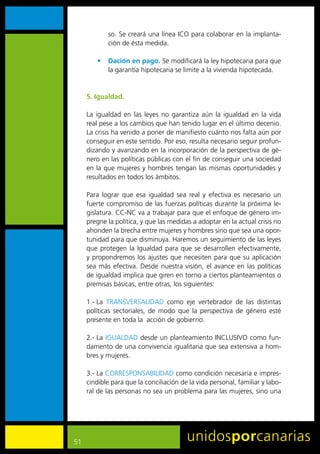so.	Se	creará	una	línea	ICO	para	colaborar	en	la	implanta-
             ción	de	ésta	medida.

         •	 Dación en pago.	Se	modificará	la	ley	hipotecaria	para	que	
            la	garantía	hipotecaria	se	limite	a	la	vivienda	hipotecada.


     5. Igualdad.

     La	 igualdad	 en	 las	 leyes	 no	 garantiza	 aún	 la	 igualdad	 en	 la	 vida	
     real	pese	a	los	cambios	que	han	tenido	lugar	en	el	último	decenio.	
     La	crisis	ha	venido	a	poner	de	manifiesto	cuánto	nos	falta	aún	por	
     conseguir	en	este	sentido.	Por	eso,	resulta	necesario	seguir	profun-
     dizando	y	avanzando	en	la	incorporación	de	la	perspectiva	de	gé-
     nero	en	las	políticas	públicas	con	el	fin	de	conseguir	una	sociedad	
     en	la	que	mujeres	y	hombres	tengan	las	mismas	oportunidades	y	
     resultados	en	todos	los	ámbitos.		

     Para	 lograr	 que	 esa	 igualdad	 sea	 real	 y	 efectiva	 es	 necesario	 un	
     fuerte	compromiso	de	las	fuerzas	políticas	durante	la	próxima	le-
     gislatura.	CC-NC	va	a	trabajar	para	que	el	enfoque	de	género	im-
     pregne	la	política,	y	que	las	medidas	a	adoptar	en	la	actual	crisis	no	
     ahonden	la	brecha	entre	mujeres	y	hombres	sino	que	sea	una	opor-
     tunidad	para	que	disminuya.	Haremos	un	seguimiento	de	las	leyes	
     que	 protegen	 la	 Igualdad	 para	 que	 se	 desarrollen	 efectivamente,	
     y	propondremos	los	ajustes	que	necesiten	para	que	su	aplicación	
     sea	 más	 efectiva.	 Desde	 nuestra	 visión,	 el	 avance	 en	 las	 políticas	
     de	igualdad	implica	que	giren	en	torno	a	ciertos	planteamientos	o	
     premisas	básicas,	entre	otras,	los	siguientes:

     1.-	La	 TRANSVERSALIDAD	 como	 eje	 vertebrador	 de	 las	 distintas	
     políticas	 sectoriales,	 de	 modo	 que	 la	 perspectiva	 de	 género	 esté	
     presente	en	toda	la		acción	de	gobierno.

     2.-	La	IGUALDAD	desde	un	planteamiento	INCLUSIVO	como	fun-
     damento	de	una	convivencia	igualitaria	que	sea	extensiva	a	hom-
     bres	y	mujeres.

     3.-	La	CORRESPONSABILIDAD	como	condición	necesaria	e	impres-
     cindible	para	que	la	conciliación	de	la	vida	personal,	familiar	y	labo-
     ral	de	las	personas	no	sea	un	problema	para	las	mujeres,	sino	una	




51
 
