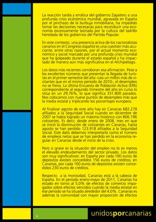 La	reacción	tardía	y	errática	del	gobierno	Zapatero	a	una	
    profunda	crisis	económica	mundial,	agravada	en	España	
    por	el	pinchazo	de	la	burbuja	inmobiliaria,	ha	impedido	
    tomar	las	decisiones	necesarias	para	reconducir	una	eco-
    nomía	 excesivamente	 lastrada	 por	 la	 cultura	 del	 ladrillo	
    heredada	de	los	gobiernos	del	Partido	Popular.	

    En	este	contexto,	una	presencia	activa	de	los	nacionalistas	
    canarios	en	el	Congreso	español	es	una	cuestión	más	acu-
    ciante,	entre	otras	razones,	por	el	actual	momento	eco-
    nómico	y	social	marcado	por	una	profunda	crisis	mundial	
    que	ha	golpeado	durante	el	estado	español	y	ha	impac-
    tado	de	manera	aún	más	significativa	en	el	Archipiélago.

    Los	datos	más	recientes	corroboran	esa	afirmación.	Pese	a	
    los	excelentes	números	que	presentan	la	llegada	de	turis-
    tas	en	el	primer	semestre	del	año	-casi	un	millón	más	de	vi-
    sitantes	que	en	el	mismo	período	de	2010-,	el	desempleo	
    no	se	frena.	La	última	Encuesta	de	Población	Activa	(EPA)	
    correspondiente	al	segundo	trimestre	del	año	en	curso	lo	
    sitúa	 en	 un	 29,76%,	 lo	 que	 significa	 331.800	 parados.	
    Nos	colocamos	con	nueve	puntos	de	desempleo	más	que	
    la	media	estatal	y	triplicando	los	porcentajes	europeos.

    Al	finalizar	agosto	de	este	año	hay	en	Canarias	682.278	
    afiliados	 a	 la	 Seguridad	 Social	 cuando	 en	 diciembre	 de	
    2007	se	había	logrado	un	máximo	histórico	con	806.196	
    cotizantes.	 Es	 decir,	 desde	 enero	 de	 2008,	 mes	 en	 que	
    se	inició	la	disminución	de	cotizantes	en	Canarias,	hasta	
    agosto	 se	 han	 perdido	 123.918	 afiliados	 a	 la	 Seguridad	
    Social.	Este	dato	debemos	interpretarlo	como	el	número	
    de	empleos	netos	que	se	han	perdido	en	la	economía	re-
    gular	en	Canarias	desde	el	inicio	de	la	crisis.

    Pero	si	grave	es	la	situación	del	empleo	no	lo	es	menos	
    el	elevado	endeudamiento	del	sector	privado.	Los	datos	
    son	muy	significativos:	en	España	por	cada	100	euros	de	
    depósitos	 existen	 concedidos	 156	 euros	 de	 créditos;	 en	
    Canarias,	por	cada	100	euros	de	depósitos	existen	conce-
    didos	230	euros	de	créditos.	
    Respecto	 	 a	 la	 morosidad,	 Canarias	 está	 a	 la	 cabeza	 de	
    España.	En	el	periodo	enero-mayo	de	2011,	Canarias	ha	
    estado	 en	 torno	 al	 5,0%	 de	 efectos	 de	 comercio	 impa-
    gados	sobre	efectos	vencidos	cuando	la	media	estatal	en	
    ese	periodo	se	ha	situado	alrededor	del	4,0%.	Canarias	es	
    además	la	comunidad	con	mayor	proporción	de	efectos	




4
 