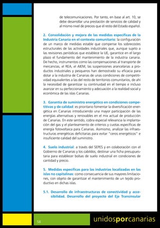 de	telecomunicaciones.	Por	tanto,	en	base	al	art.	10,	se	
                 debe	desarrollar	una	prestación	de	servicios	de	calidad	y	
                 al	mismo	nivel	de	precios	que	el	resto	del	Estado	español.	

     2. Consolidación y mejora de las medidas específicas de la
     Industria Canaria en el contexto comunitario:	la	configuración	
     de	 un	 marco	 de	 medidas	 estable	 que	 compense	 los	 sobrecostes	
     estructurales	 de	 las	 actividades	 industriales	 que,	 aunque	 sujeto	 a	
     las	revisiones	periódicas	que	establece	la	UE,	garantice	en	el	largo	
     plazo	 el	 fundamento	 del	 mantenimiento	 de	 la	 industria	 canaria.	
     De	hecho,	instrumentos	como	las	compensaciones	al	transporte	de	
     mercancías,	 el	 REA,	 el	 AIEM,	 las	 suspensiones	 arancelarias	 a	 pro-
     ductos	 industriales	 y	 pesqueros	 han	 demostrado	 su	 eficacia	 para	
     dotar	a	la	industria	de	Canarias	de	unas	condiciones	de	competiti-
     vidad	equivalentes	a	las	del	resto	de	territorios	comunitarios,	de	ahí	
     la	 necesidad	 de	 garantizar	 su	 continuidad	 en	 el	 tiempo	 e	 incluso	
     avanzar	en	su	perfeccionamiento	y	adecuación	a	la	realidad	social	y	
     económica	de	las	islas	Canarias.

     3. Garantía de suministro energético en condiciones compe-
     titivas y de calidad:	es	prioritario	fomentar	la	diversificación	ener-
     gética	 en	 Canarias	 introduciendo	 una	 mayor	 participación	 de	 las	
     energías	alternativas	y	renovables	en	el	mix	actual	de	producción	
     de	Canarias.	En	este	sentido,	cobra	especial	relevancia	la	implanta-
     ción	del	gas	y	el	planteamiento	de	criterios	y	cuotas	específicas	de	
     energía	fotovoltaica	para	Canarias.	Asimismo,	analizar	las	infraes-
     tructuras	energéticas	deficitarias	para	evitar	“ceros	energéticos”	e	
     insuficiente	calidad	del	suministro.	

     4. Suelo industrial:	a	través	del	SEPES	y	en	colaboración	con	el	
     Gobierno	de	Canarias	y	los	cabildos,	destinar	una	ficha	presupues-
     taria	 para	establecer	bolsas	de	 suelo	 industrial	en	condiciones	de	
     cantidad	y	precio.	

     5. Medidas específicas para las industrias localizadas en las
     islas no capitalinas:	como	consecuencia	de	sus	mayores	limitacio-
     nes,	con	objeto	de	garantizar	el	mantenimiento	de	un	tejido	pro-
     ductivo	en	dichas	islas.	

     5.1. Desarrollo de infraestructuras de conectividad y acce-
          sibilidad. Desarrollo del proyecto del Eje Transinsular




58
 