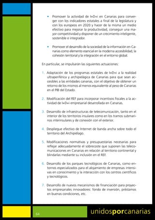 •	 Promover	 la	 actividad	 de	 I+D+i	 en	 Canarias	 para	 conver-
            ger	con	los	indicadores	estatales	a	final	de	la	legislatura	y	
            con	 los	 europeos	 en	 2020	 y	 hacer	de	la	 misma	un	medio	
            efectivo	para	mejorar	la	productividad,	conseguir	una	ma-
            yor	competitividad	y	disponer	de	un	crecimiento	inteligente,	
            sostenible	e	integrador.

         •	 Promover	el	desarrollo	de	la	sociedad	de	la	información	en	Ca-
            narias	como	elemento	esencial	en	la	moderna	accesibilidad,	la	
            cohesión	territorial	y	la	integración	en	el	entorno	global.

     En	particular,	se	impulsarán	las	siguientes	actuaciones:

     1.	 Adaptación	 de	 los	 programas	 estatales	 de	 I+D+i	 a	 la	 realidad	
         ultraperiférica	 y	 archipielágica	 de	 Canarias	 para	 que	 sean	 ac-
         cesibles	a	las	entidades	canarias,	con	el	objetivo	de	obtener	un	
         retorno	de	los	mismos	al	menos	equivalente	al	peso	de	Canarias	
         en	el	PIB	del	Estado.	

     2.	 Modificación	del	REF	para	incorporar	incentivos	fiscales	a	la	ac-
         tividad	de	I+D+i	empresarial	desarrollada	en	Canarias.

     3.	 Desarrollo	de	infraestructuras	de	telecomunicación,	tanto	en	el	
         interior	de	los	territorios	insulares	como	en	los	tramos	submari-
         nos	interinsulares	y	de	conexión	con	el	exterior.

     4.	 Despliegue	efectivo	de	Internet	de	banda	ancha	sobre	todo	el	
         territorio	del	Archipiélago.

     5.	 Modificaciones	 normativas	 y	 presupuestarias	 necesarias	 para	
         reflejar	adecuadamente	el	sobrecoste	que	suponen	las	teleco-
         municaciones	en	Canarias	en	relación	al	territorio	continental	y	
         blindarlas	mediante	su	inclusión	en	el	REF.

     6.	 Desarrollo	de	los	parques	tecnológicos	de	Canarias,	como	en-
         tornos	especializados	para	el	alojamiento	de	empresas	intensi-
         vas	en	conocimiento	y	la	interacción	con	los	centros	científicos	
         y	tecnológicos.

     7.	 Desarrollo	de	nuevos	mecanismos	de	financiación	para	proyec-
         tos	empresariales	innovadores:	fondo	de	inversión,	préstamos	
         en	buenas	condiciones,	etc.




64
 
