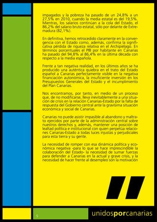 impagados	 y	 la	 pobreza	 ha	 pasado	 de	 un	 24,8%	 a	 un	
    27,5%	en	2010,	cuando	la	media	estatal	es	del	19,5%.	
    Mientras,	 los	 salarios	 continúan	 a	 la	 cola	 del	 Estado,	 el	
    86,2%	del	salario	bruto	estatal,	sólo	por	delante	de	Extre-
    madura	(82,1%).

    En	definitiva,	hemos	retrocedido	claramente	en	la	conver-
    gencia	con	el	Estado	como,	además,	confirma	la	signifi-
    cativa	pérdida	de	riqueza	relativa	en	el	Archipiélago.	En	
    términos	 porcentuales	 el	 PIB	 por	 habitante	 en	 Canarias	
    ha	pasado	del	94,8%	al	86,4%	en	la	última	década	con	
    respecto	a	la	media	española.

    Frente	a	tan	negativa	realidad,	en	los	últimos	años	se	ha	
    producido	 una	 auténtica	 quiebra	 en	 el	 trato	 del	 Estado	
    español	 a	 Canarias	 perfectamente	 visible	 en	 la	 negativa	
    financiación	 autonómica,	 la	 insuficiente	 inversión	 en	 los	
    Presupuestos	 Generales	 del	 Estado	 y	 el	 incumplimiento	
    del	Plan	Canarias.

    Nos	 encontramos,	 por	 tanto,	 en	 medio	 de	 un	 proceso	
    que,	de	no	modificarse,	lleva	inevitablemente	a	una	situa-
    ción	de	crisis	en	la	relación	Canarias-Estado	por	la	falta	de	
    respuesta	del	Gobierno	central	ante	la	gravísima	situación	
    económica	y	social	de	Canarias.	

    Canarias	no	puede	asistir	impasible	al	abandono	y	maltra-
    to	ejercidos	por	parte	de	la	administración	central	sobre	
    nuestros	derechos	y,	además,	mantener	una	posición	de	
    lealtad	política	e	institucional	con	quien	perpetúa	relacio-
    nes	Canarias-Estado	a	todas	luces	injustas	y	perjudiciales	
    para	esta	tierra	y	su	gente.

    La	necesidad	de	romper	con	esa	dinámica	política	y	eco-
    nómica	 negativa	 -para	 lo	 que	 se	 hace	 imprescindible	 la	
    colaboración	 del	 Estado-	 la	 necesidad	 de	 sumar	 fuerzas	
    para	defender	a	Canarias	en	la	actual	y	grave	crisis,	y	la	
    necesidad	de	hacer	frente	al	desempleo	son	la	motivación	




5
 