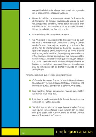 competitiva	la	industria,	y	los	productos	agrícolas	y	ganade-
            ros	al	posicionarlos	en	los	países	vecinos.	

        •	 Desarrollo	 del	 Plan	 de	 Infraestructuras	 del	 Eje	 Transinsular	
           de	Transportes	de	Canarias	estableciendo	una	red	de	puer-
           tos,	aeropuertos,	carreteras,	trenes,	zonas	logísticas	e	inter-
           cambiadores	en	consonancia	con	las	necesidades	de	conec-
           tividad	de	cada	isla	y	de	ésta	con	el	resto.

        •	 Mantenimiento	del	convenio	de	carreteras.

        •	 CC-NC	exigirá	el	establecimiento	de	un	convenio	de	puer-
           tos	entre	la	Administración	General	del	Estado	y	el	Gobier-
           no	de	Canarias	para	mejorar,	ampliar	y	consolidar	la	Red	
           de	Puertos	de	Interés	General	de	Canarias.		Un	convenio	
           que	como	objetivo	prioritario	potencie	de	forma	eficiente	
           rápida	y	segura	la	movilidad	de	pasajeros	y	mercancías	con	
           infraestructuras	portuarias	modernas	que	fomenten	el	trá-
           fico	interinsular.	Infraestructuras	que	contribuyen	a	reducir	
           los	 costes	 	 derivados	 de	 la	 insularidad	 especialmente	 en	
           las	islas	no	capitalinas	y	que	posibiliten	un	mercado	único	
           para	 la	 comercialización	 de	 bienes	 y	 servicios	 en	 todo	 el	
           Archipiélago.	

     Para	ello,	reclamará	que	el	Estado	se	comprometa	a:

        „	 Cofinanciar	los	nuevos	Puertos	de	Interés	General	así	como	
           la	ampliación	y	mejora	de	los	existentes	por	importe	de	350	
           millones	de	euros	a	distribuir	en	el	periodo	2012-2015.

        „	 Fijar	incentivos	fiscales	para	aquellas	navieras	que	establez-
           can	nuevas	rutas	entre	Islas.

        „	 Incentivar	la	modernización	de	la	flota	de	las	navieras	que	
           operan	en	los	Puertos	Canarios.

        „	 Transferir	la	competencia	de	su	gestión	de	aquellos	Puertos	
           que	 figuran	 como	 estatales	 y	 que	 cumplan	 con	 los	 requi-
           sitos	 para	 pasar	 a	 ser	 Puerto	 Canario	 de	 Interés	 General,	
           como	el	Puerto	de	Los	Cristianos.




68
 