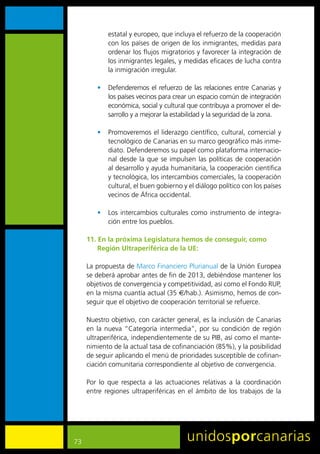 estatal	y	europeo,	que	incluya	el	refuerzo	de	la	cooperación	
             con	los	países	de	origen	de	los	inmigrantes,	medidas	para	
             ordenar	los	flujos	migratorios	y	favorecer	la	integración	de	
             los	inmigrantes	legales,	y	medidas	eficaces	de	lucha	contra	
             la	inmigración	irregular.	

         •	 Defenderemos	 el	 refuerzo	 de	 las	 relaciones	 entre	 Canarias	 y	
            los	países	vecinos	para	crear	un	espacio	común	de	integración	
            económica,	social	y	cultural	que	contribuya	a	promover	el	de-
            sarrollo	y	a	mejorar	la	estabilidad	y	la	seguridad	de	la	zona.

         •	 Promoveremos	el	liderazgo	científico,	cultural,	comercial	y	
            tecnológico	de	Canarias	en	su	marco	geográfico	más	inme-
            diato.	Defenderemos	su	papel	como	plataforma	internacio-
            nal	 desde	 la	 que	 se	 impulsen	 las	 políticas	 de	 cooperación	
            al	desarrollo	y	ayuda	humanitaria,	la	cooperación	científica	
            y	tecnológica,	los	intercambios	comerciales,	la	cooperación	
            cultural,	el	buen	gobierno	y	el	diálogo	político	con	los	países	
            vecinos	de	África	occidental.

         •	 Los	 intercambios	 culturales	 como	 instrumento	 de	 integra-
            ción	entre	los	pueblos.

     11. En la próxima Legislatura hemos de conseguir, como
         Región Ultraperiférica de la UE:

     La	propuesta	de	Marco	Financiero	Plurianual	de	la	Unión	Europea	
     se	deberá	aprobar	antes	de	fin	de	2013,	debiéndose	mantener	los	
     objetivos	de	convergencia	y	competitividad,	así	como	el	Fondo	RUP,	
     en	la	misma	cuantía	actual	(35	A/hab.).	Asimismo,	hemos	de	con-
     seguir	que	el	objetivo	de	cooperación	territorial	se	refuerce.

     Nuestro	objetivo,	con	carácter	general,	es	la	inclusión	de	Canarias	
     en	 la	 nueva	 “Categoría	 intermedia”,	 por	 su	 condición	 de	 región	
     ultraperiférica,	independientemente	de	su	PIB,	así	como	el	mante-
     nimiento	de	la	actual	tasa	de	cofinanciación	(85%),	y	la	posibilidad	
     de	seguir	aplicando	el	menú	de	prioridades	susceptible	de	cofinan-
     ciación	comunitaria	correspondiente	al	objetivo	de	convergencia.

     Por	 lo	 que	 respecta	 a	 las	 actuaciones	 relativas	 a	 la	 coordinación	
     entre	 regiones	 ultraperiféricas	 en	 el	 ámbito	 de	 los	 trabajos	 de	 la	




73
 
