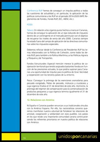 Conferencia	RUP	hemos	de	conseguir	un	impulso	político	a	todas	
     las	 cuestiones	 de	 actualidad	 y,	 en	 particular,	 la	 aplicación	 de	 las	
     políticas	comunitarias	a	las	RUP	en	el	periodo	2014-2020	(MFP,	Re-
     glamentos	de	Fondos,	Fondo	RUP,	ZEC,	AIEM,	etc.).	

     POSEI:	

     Tabaco:	En	relación	a	los	cigarros	puros	hechos	a	mano	en	Canarias,	
     hemos	de	conseguir	la	aplicación	de	un	tipo	reducido	de	impuesto	
     dentro	de	un	contingente	en	el	mercado	peninsular	con	el	objetivo	
     de	recuperar	los	niveles	de	venta	del	año	2000.	Canarias	siempre	
     ha	estado	fuera	del	campo	de	aplicación	de	las	directivas	comunita-
     rias	sobre	los	impuestos	especiales.
     	
     Debemos	reforzar	desde	la	Conferencia	de	Presidentes	RUP	los	te-
     mas	relacionados	con	la	Política	de	Cohesión,	como	todas	las	de-
     más	RUP,	pero	también	a	la	Política	Marítima	y	a	las	Políticas	Agraria	
     y	Pesquera	y	de	Transportes.	

     Fondos	 Estructurales:	 Especial	 mención	 merece	 la	 política	 de	 co-
     operación	territorial	que	tendrá	asignados	bastantes	fondos	en	fun-
     ción	de	las	previsiones	actuales,	lo	que	podría	suponer	para	Cana-
     rias	una	oportunidad	de	impulso	para	la	política	de	Gran	Vecindad	
     y	cooperación	con	los	terceros	países	de	su	entorno.

     Pesca:	 Conseguir	 la	 prórroga	 de	 las	 exenciones	 arancelarias	 para	
     pescado	 congelado,	 filetes	 de	 pescado,	 moluscos	 y	 crustáceos	 y	
     cuya	vigencia	finaliza	el	31	de	diciembre	de	este	año.	Asimismo,	la	
     prórroga	del	régimen	de	compensación	para	la	comercialización	de	
     productos	pesqueros	y	cuya	vigencia	termina	igualmente	el	31	de	
     diciembre	de	este	año.	

     12. Relaciones con América

     Ni	España	ni	Canarias	pueden	renunciar	a	sus	tradicionales	vínculos	
     con	 la	 América	 hispana.	 Por	 ello,	 los	 nacionalistas	 canarios	 que-
     remos	manifestar	nuestra	voluntad	de	fortalecer	las	relaciones	de	
     amistad,	 cooperación	 y	 solidaridad	 con	 esos	 pueblos.	 Los	 países	
     en	los	que	reside	una	importante	comunidad	canaria	continuarán	
     siendo	 los	 referentes	 prioritarios	 en	 nuestra	 política	 de	 relaciones	
     con	América.




74
 