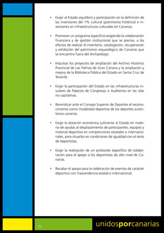 •	 Exigir	al	Estado	equilibrio	y	participación	en	la	definición	de	
        las	inversiones	del	1%	cultural	(patrimonio	histórico)	e	in-
        versiones	en	infraestructuras	culturales	en	Canarias.	

     •	 Promover	un	programa	específico	exigiendo	la	colaboración	
        financiera	 y	 de	 gestión	 institucional	 que	 se	 precise,	 a	 los	
        efectos	de	realizar	el	inventario,	catalogación,	recuperación	
        y	 exhibición	 del	 patrimonio	 arqueológico	 de	 Canarias	 que	
        se	encuentra	fuera	del	Archipiélago.

     •	 Impulsar	los	proyectos	de	ampliación	del	Archivo	Histórico	
        Provincial	de	Las	Palmas	de	Gran	Canaria	y	la	ampliación	y	
        mejora	de	la	Biblioteca	Pública	del	Estado	en	Santa	Cruz	de	
        Tenerife.

     •	 Exigir	la	participación	del	Estado	en	las	infraestructuras	in-
        sulares	 de	 Palacios	 de	 Congresos	 o	 Auditorios	 en	 las	 islas	
        no	capitalinas.

     •	 Reivindicar	ante	el	Consejo	Superior	de	Deportes	el	recono-
        cimiento	como	modalidad	deportiva	de	los	deportes	autóc-
        tonos	canarios.

     •	 Exigir	la	dotación	económica	suficiente	al	Estado	en	mate-
        ria	de	ayudas	al	desplazamiento	de	participantes,	equipos	y	
        material	deportivo	en	competiciones	estatales	e	internacio-
        nales,	para	situarlos	en	condiciones	de	igualdad	con	el	resto	
        de	deportistas.

     •	 Exigir	 la	 realización	 de	 un	 protocolo	 específico	 de	 colabo-
        ración	para	el	apoyo	a	los	deportistas	de	alto	nivel	de	Ca-
        narias.	

     •	 Recabar	el	apoyo	para	la	celebración	de	eventos	de	carácter	
        deportivo	con	trascendencia	estatal	e	internacional.




77
 
