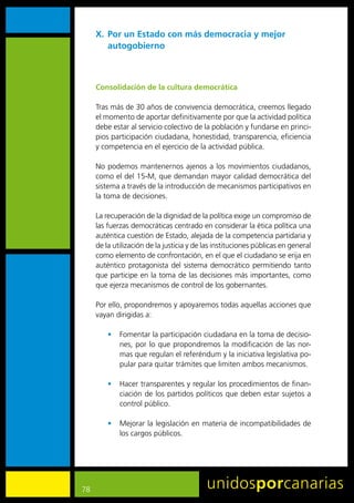 X. Por un Estado con más democracia y mejor
        autogobierno



     Consolidación de la cultura democrática

     Tras	más	de	30	años	de	convivencia	democrática,	creemos	llegado	
     el	momento	de	aportar	definitivamente	por	que	la	actividad	política	
     debe	estar	al	servicio	colectivo	de	la	población	y	fundarse	en	princi-
     pios	participación	ciudadana,	honestidad,	transparencia,	eficiencia	
     y	competencia	en	el	ejercicio	de	la	actividad	pública.

     No	podemos	mantenernos	ajenos	a	los	movimientos	ciudadanos,	
     como	el	del	15-M,	que	demandan	mayor	calidad	democrática	del	
     sistema	a	través	de	la	introducción	de	mecanismos	participativos	en	
     la	toma	de	decisiones.

     La	recuperación	de	la	dignidad	de	la	política	exige	un	compromiso	de	
     las	fuerzas	democráticas	centrado	en	considerar	la	ética	política	una	
     auténtica	cuestión	de	Estado,	alejada	de	la	competencia	partidaria	y	
     de	la	utilización	de	la	justicia	y	de	las	instituciones	públicas	en	general	
     como	elemento	de	confrontación,	en	el	que	el	ciudadano	se	erija	en	
     auténtico	 protagonista	 del	 sistema	 democrático	 permitiendo	 tanto	
     que	participe	en	la	toma	de	las	decisiones	más	importantes,	como	
     que	ejerza	mecanismos	de	control	de	los	gobernantes.

     Por	ello,	propondremos	y	apoyaremos	todas	aquellas	acciones	que	
     vayan	dirigidas	a:

         •	 Fomentar	la	participación	ciudadana	en	la	toma	de	decisio-
            nes,	por	lo	que	propondremos	la	modificación	de	las	nor-
            mas	que	regulan	el	referéndum	y	la	iniciativa	legislativa	po-
            pular	para	quitar	trámites	que	limiten	ambos	mecanismos.

         •	 Hacer	transparentes	y	regular	los	procedimientos	de	finan-
            ciación	de	los	partidos	políticos	que	deben	estar	sujetos	a	
            control	público.

         •	 Mejorar	la	legislación	en	materia	de	incompatibilidades	de	
            los	cargos	públicos.	




78
 